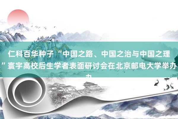 仁科百华种子 “中国之路、中国之治与中国之理”寰宇高校后生学者表面研讨会在北京邮电大学举办