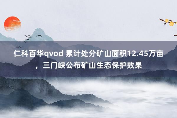 仁科百华qvod 累计处分矿山面积12.45万亩，三门峡公布矿山生态保护效果