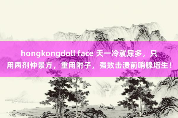 hongkongdoll face 天一冷就尿多，只用两剂仲景方，重用附子，强效击溃前哨腺增生！