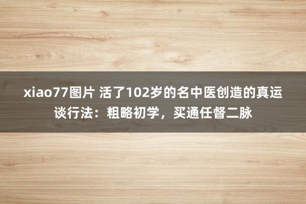 xiao77图片 活了102岁的名中医创造的真运谈行法：粗略初学，买通任督二脉