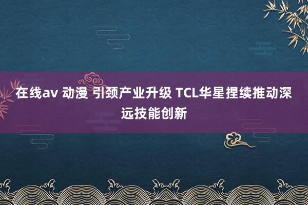 在线av 动漫 引颈产业升级 TCL华星捏续推动深远技能创新