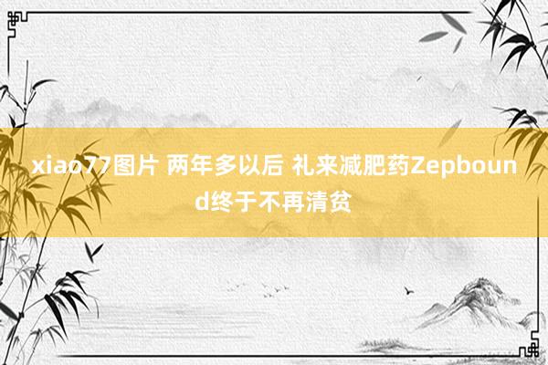 xiao77图片 两年多以后 礼来减肥药Zepbound终于不再清贫