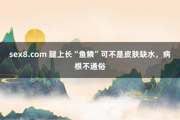 sex8.com 腿上长“鱼鳞”可不是皮肤缺水，病根不通俗