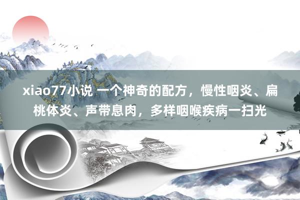 xiao77小说 一个神奇的配方，慢性咽炎、扁桃体炎、声带息肉，多样咽喉疾病一扫光