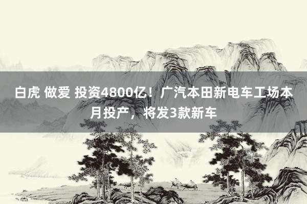 白虎 做爱 投资4800亿！广汽本田新电车工场本月投产，将发3款新车