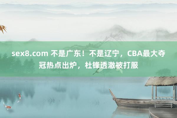 sex8.com 不是广东！不是辽宁，CBA最大夺冠热点出炉，杜锋透澈被打服