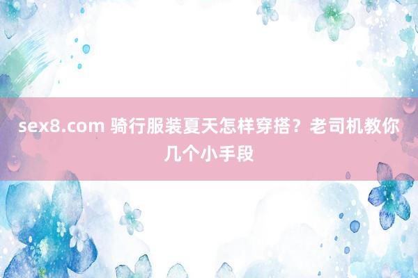 sex8.com 骑行服装夏天怎样穿搭？老司机教你几个小手段