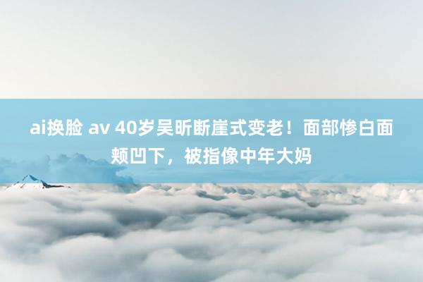 ai换脸 av 40岁吴昕断崖式变老！面部惨白面颊凹下，被指像中年大妈