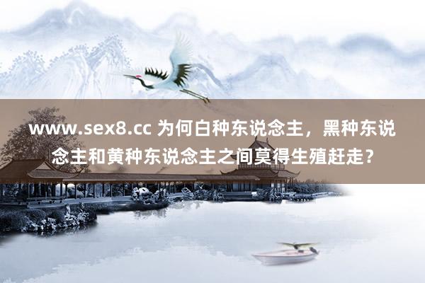 www.sex8.cc 为何白种东说念主，黑种东说念主和黄种东说念主之间莫得生殖赶走？