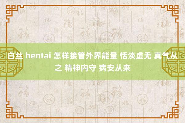 白丝 hentai 怎样接管外界能量 恬淡虚无 真气从之 精神内守 病安从来