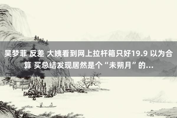 吴梦菲 反差 大姨看到网上拉杆箱只好19.9 以为合算 买总结发现居然是个“未朔月”的...