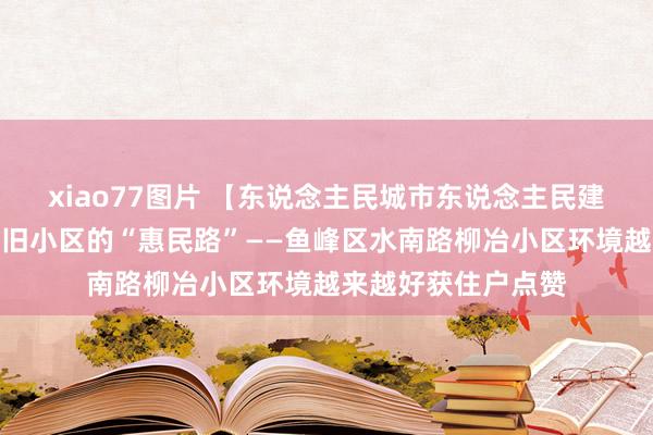 xiao77图片 【东说念主民城市东说念主民建】走出一条解决老旧小区的“惠民路”——鱼峰区水南路柳冶小区环境越来越好获住户点赞