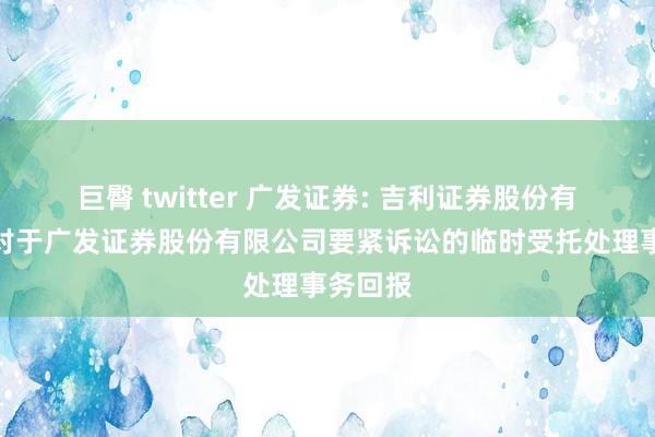 巨臀 twitter 广发证券: 吉利证券股份有限公司对于广发证券股份有限公司要紧诉讼的临时受托处理事务回报