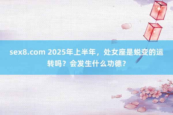 sex8.com 2025年上半年，处女座是蜕变的运转吗？会发生什么功德？