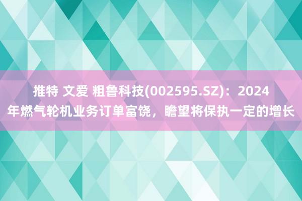 推特 文爱 粗鲁科技(002595.SZ)：2024年燃气轮机业务订单富饶，瞻望将保执一定的增长