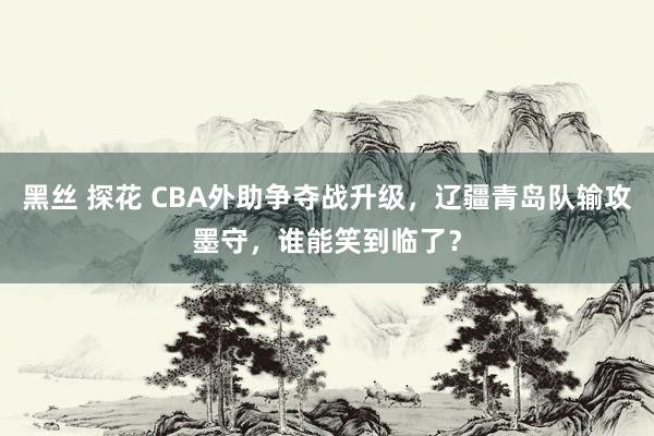 黑丝 探花 CBA外助争夺战升级，辽疆青岛队输攻墨守，谁能笑到临了？