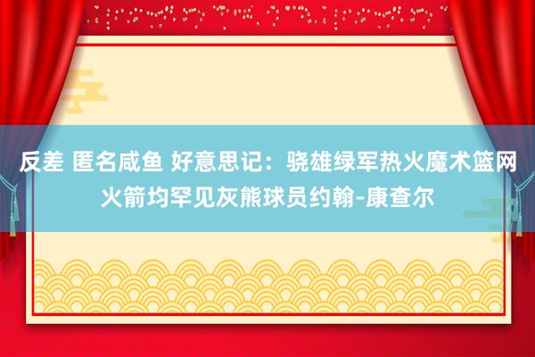 反差 匿名咸鱼 好意思记：骁雄绿军热火魔术篮网火箭均罕见灰熊球员约翰-康查尔