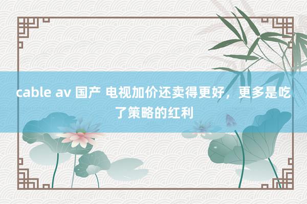 cable av 国产 电视加价还卖得更好，更多是吃了策略的红利