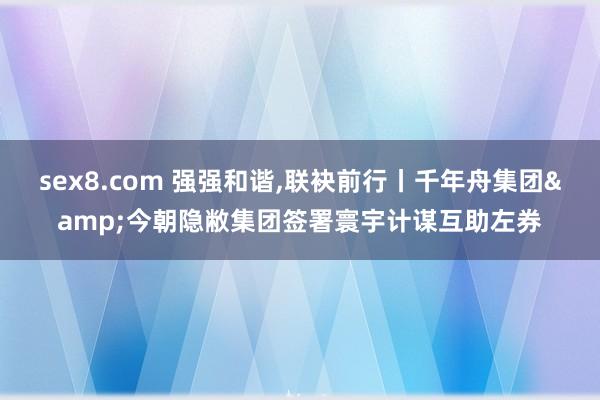 sex8.com 强强和谐，联袂前行丨千年舟集团&今朝隐敝集团签署寰宇计谋互助左券