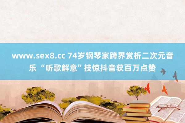 www.sex8.cc 74岁钢琴家跨界赏析二次元音乐 “听歌解意”技惊抖音获百万点赞