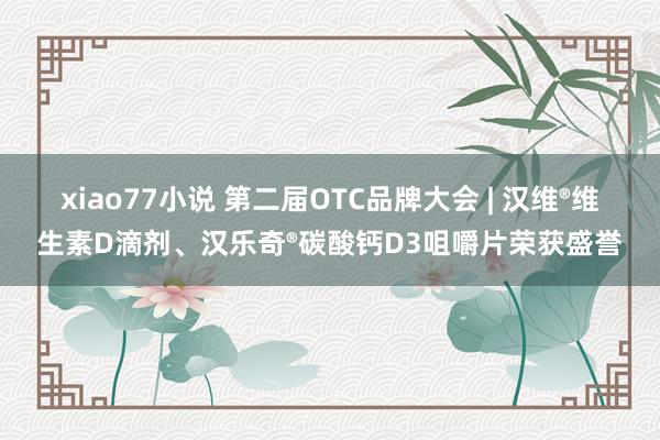 xiao77小说 第二届OTC品牌大会 | 汉维®维生素D滴剂、汉乐奇®碳酸钙D3咀嚼片荣获盛誉