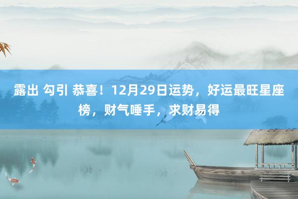 露出 勾引 恭喜！12月29日运势，好运最旺星座榜，财气唾手，求财易得