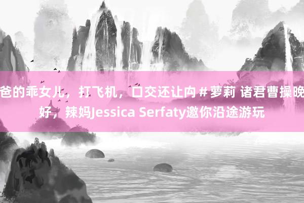 爸爸的乖女儿，打飞机，口交还让禸＃萝莉 诸君曹操晚上好，辣妈Jessica Serfaty邀你沿途游玩