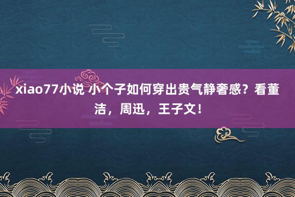 xiao77小说 小个子如何穿出贵气静奢感？看董洁，周迅，王子文！