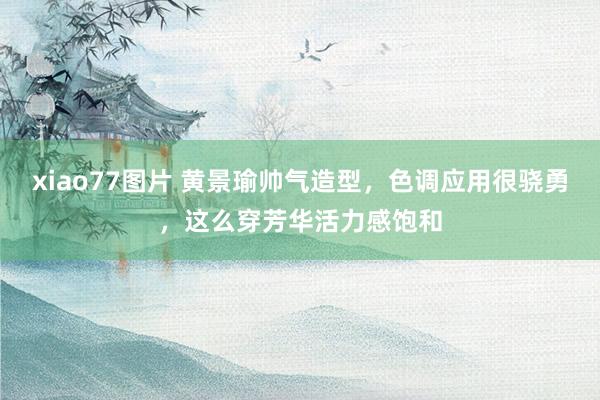 xiao77图片 黄景瑜帅气造型，色调应用很骁勇，这么穿芳华活力感饱和