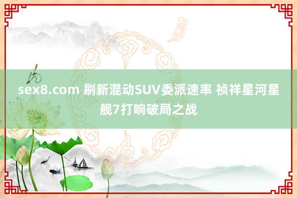 sex8.com 刷新混动SUV委派速率 祯祥星河星舰7打响破局之战