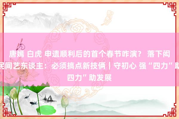 唐嫣 白虎 申遗顺利后的首个春节咋演？ 落下闳故里民间艺东谈主：必须搞点新技俩｜守初心 强“四力”助发展