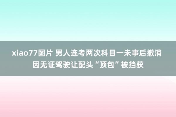 xiao77图片 男人连考两次科目一未事后撤消 因无证驾驶让配头“顶包”被挡获