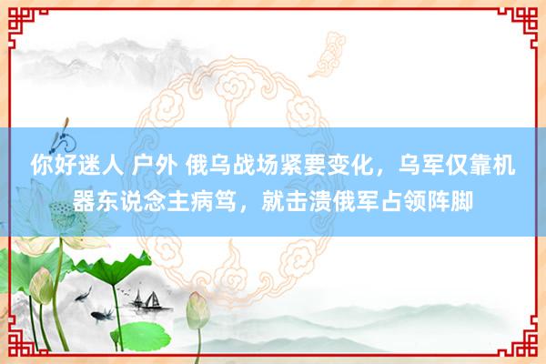 你好迷人 户外 俄乌战场紧要变化，乌军仅靠机器东说念主病笃，就击溃俄军占领阵脚