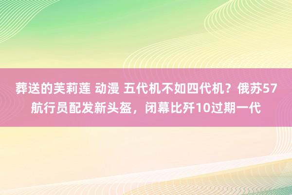 葬送的芙莉莲 动漫 五代机不如四代机？俄苏57航行员配发新头盔，闭幕比歼10过期一代