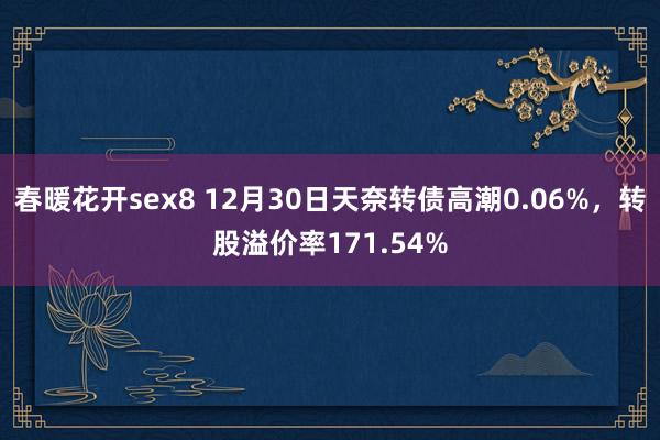 春暖花开sex8 12月30日天奈转债高潮0.06%，转股溢价率171.54%