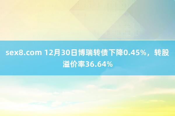 sex8.com 12月30日博瑞转债下降0.45%，转股溢价率36.64%