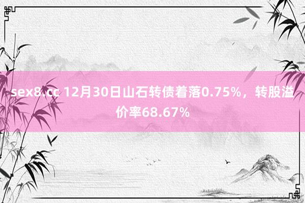 sex8.cc 12月30日山石转债着落0.75%，转股溢价率68.67%