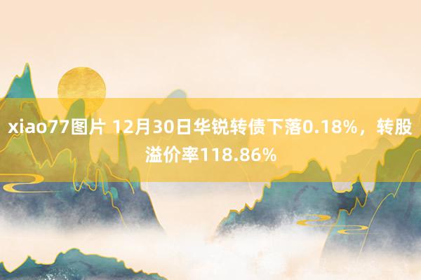 xiao77图片 12月30日华锐转债下落0.18%，转股溢价率118.86%