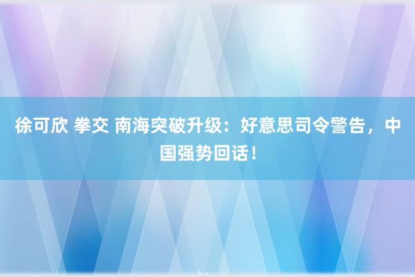 徐可欣 拳交 南海突破升级：好意思司令警告，中国强势回话！