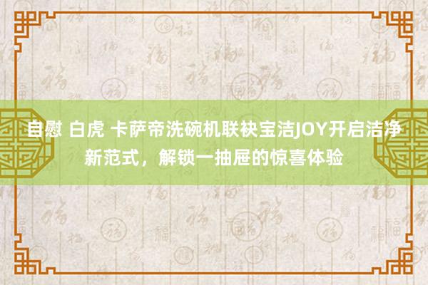 自慰 白虎 卡萨帝洗碗机联袂宝洁JOY开启洁净新范式，解锁一抽屉的惊喜体验