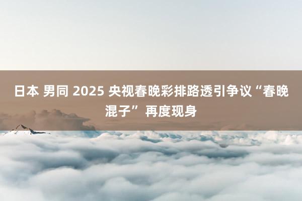 日本 男同 2025 央视春晚彩排路透引争议“春晚混子” 再度现身