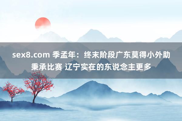 sex8.com 季孟年：终末阶段广东莫得小外助秉承比赛 辽宁实在的东说念主更多