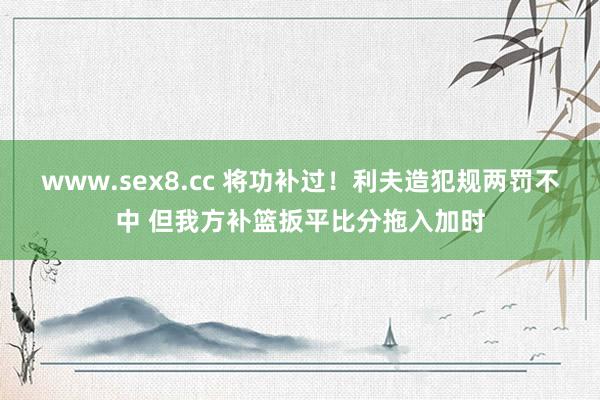 www.sex8.cc 将功补过！利夫造犯规两罚不中 但我方补篮扳平比分拖入加时