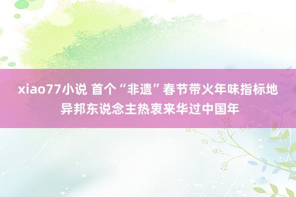 xiao77小说 首个“非遗”春节带火年味指标地 异邦东说念主热衷来华过中国年