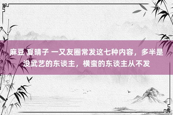 麻豆 夏晴子 一又友圈常发这七种内容，多半是没武艺的东谈主，横蛮的东谈主从不发