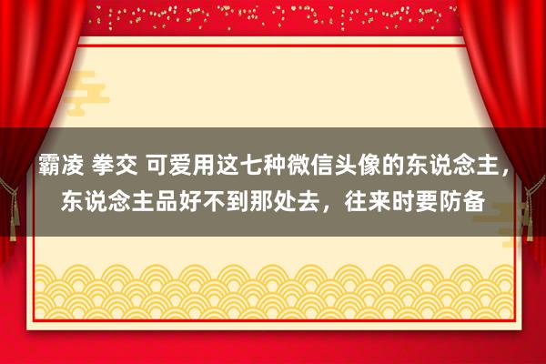 霸凌 拳交 可爱用这七种微信头像的东说念主，东说念主品好不到那处去，往来时要防备