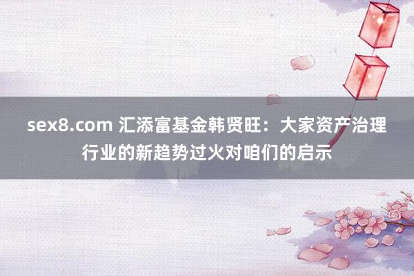 sex8.com 汇添富基金韩贤旺：大家资产治理行业的新趋势过火对咱们的启示