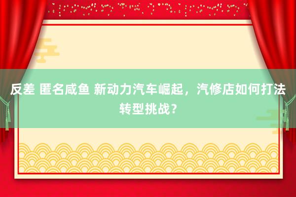 反差 匿名咸鱼 新动力汽车崛起，汽修店如何打法转型挑战？