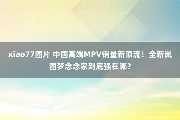 xiao77图片 中国高端MPV销量新顶流！全新岚图梦念念家到底强在哪？