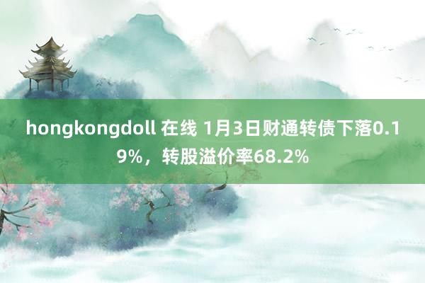 hongkongdoll 在线 1月3日财通转债下落0.19%，转股溢价率68.2%